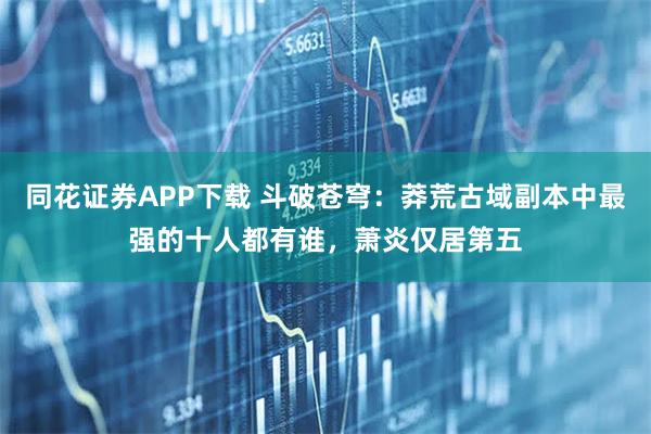 同花证券APP下载 斗破苍穹：莽荒古域副本中最强的十人都有谁，萧炎仅居第五