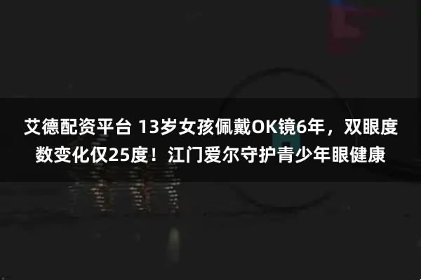 艾德配资平台 13岁女孩佩戴OK镜6年，双眼度数变化仅25度！江门爱尔守护青少年眼健康