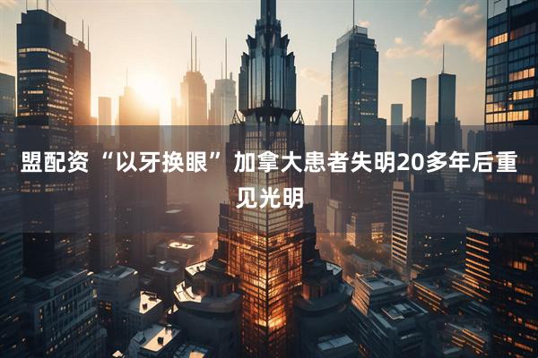盟配资 “以牙换眼” 加拿大患者失明20多年后重见光明
