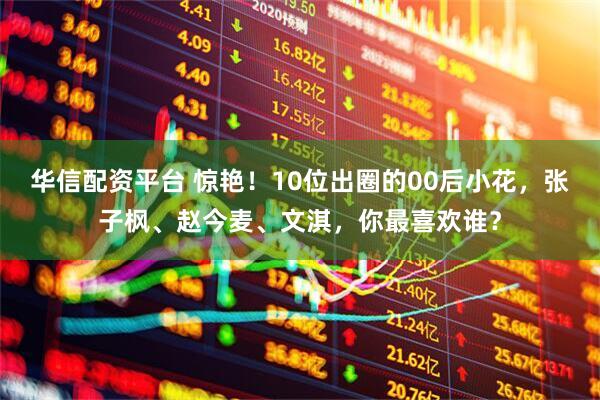 华信配资平台 惊艳！10位出圈的00后小花，张子枫、赵今麦、文淇，你最喜欢谁？