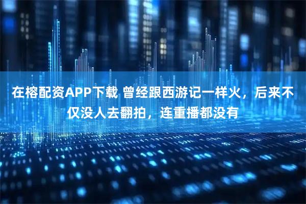 在榕配资APP下载 曾经跟西游记一样火，后来不仅没人去翻拍，连重播都没有