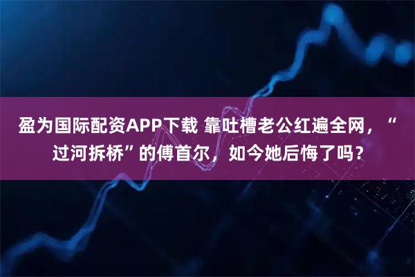 盈为国际配资APP下载 靠吐槽老公红遍全网，“过河拆桥”的傅首尔，如今她后悔了吗？