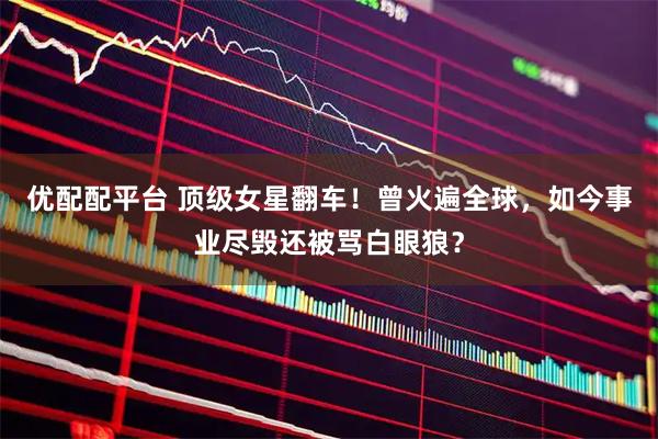 优配配平台 顶级女星翻车！曾火遍全球，如今事业尽毁还被骂白眼狼？