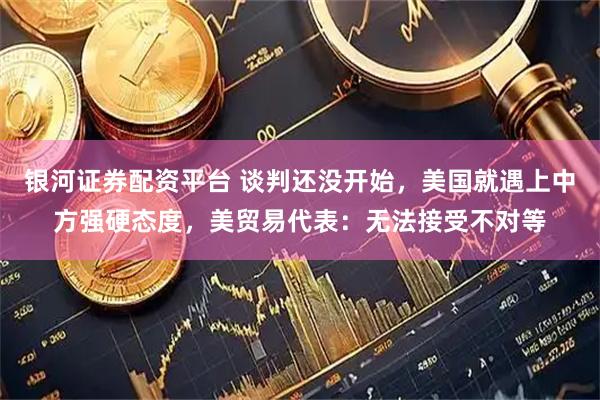 银河证券配资平台 谈判还没开始，美国就遇上中方强硬态度，美贸易代表：无法接受不对等