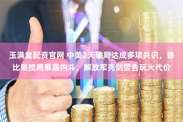 玉满堂配资官网 中美2天破局达成多项共识，鲁比奥搅局暴露内斗，解放军亮剑警告玩火代价