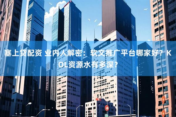 塞上贷配资 业内人解密：软文推广平台哪家好？KOL资源水有多深？