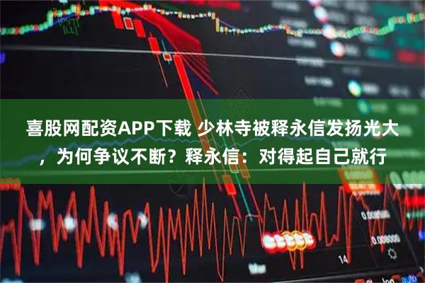 喜股网配资APP下载 少林寺被释永信发扬光大，为何争议不断？释永信：对得起自己就行