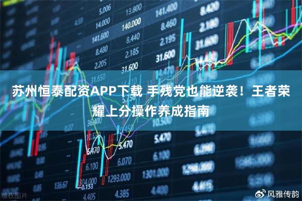 苏州恒泰配资APP下载 手残党也能逆袭！王者荣耀上分操作养成指南