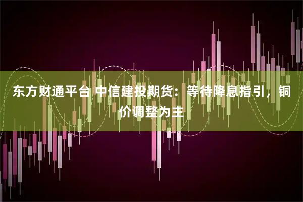 东方财通平台 中信建投期货：等待降息指引，铜价调整为主