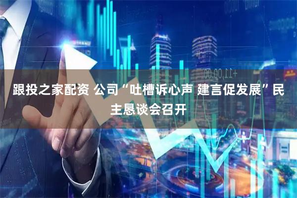 跟投之家配资 公司“吐槽诉心声 建言促发展”民主恳谈会召开