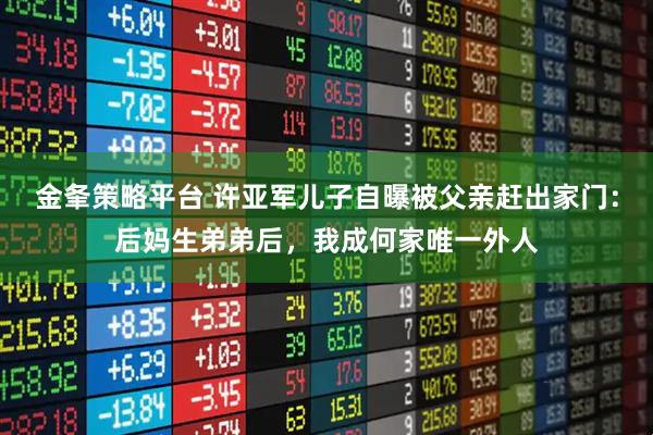 金夆策略平台 许亚军儿子自曝被父亲赶出家门：后妈生弟弟后，我成何家唯一外人