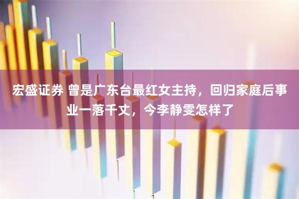 宏盛证券 曾是广东台最红女主持，回归家庭后事业一落千丈，今李静雯怎样了