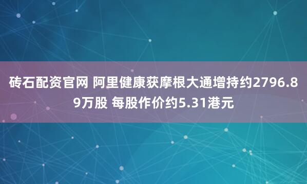 砖石配资官网 阿里健康获摩根大通增持约2796.89万股 每股作价约5.31港元