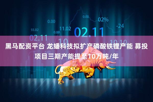 黑马配资平台 龙蟠科技拟扩产磷酸铁锂产能 募投项目三期产能提至10万吨/年