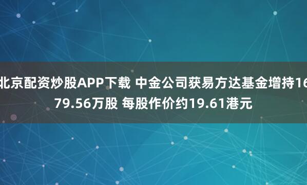 北京配资炒股APP下载 中金公司获易方达基金增持1679.56万股 每股作价约19.61港元