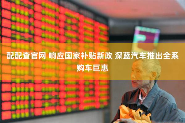 配配查官网 响应国家补贴新政 深蓝汽车推出全系购车巨惠