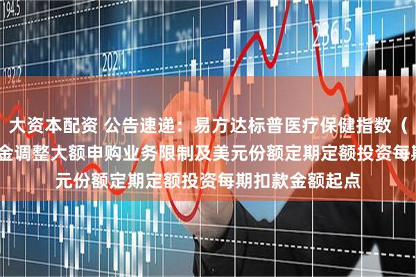 大资本配资 公告速递：易方达标普医疗保健指数（QDII-LOF）基金调整大额申购业务限制及美元份额定期定额投资每期扣款金额起点