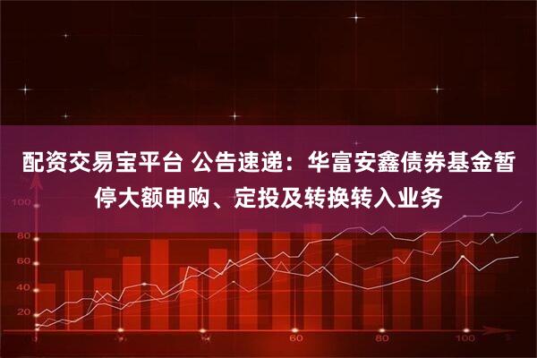 配资交易宝平台 公告速递：华富安鑫债券基金暂停大额申购、定投及转换转入业务
