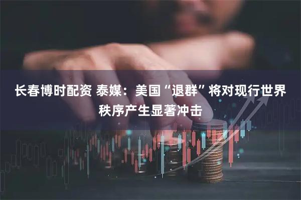 长春博时配资 泰媒：美国“退群”将对现行世界秩序产生显著冲击