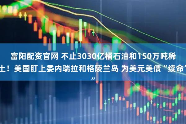 富阳配资官网 不止3030亿桶石油和150万吨稀土！美国盯上委内瑞拉和格陵兰岛 为美元美债“续命”