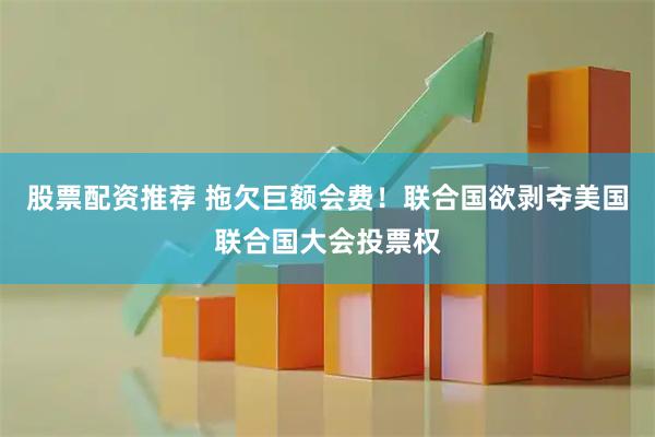 股票配资推荐 拖欠巨额会费！联合国欲剥夺美国联合国大会投票权
