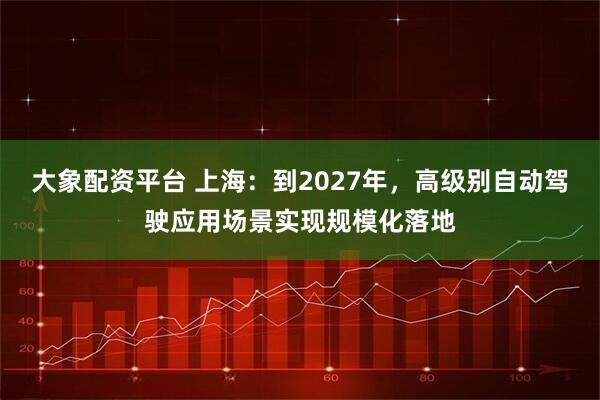 大象配资平台 上海：到2027年，高级别自动驾驶应用场景实现规模化落地