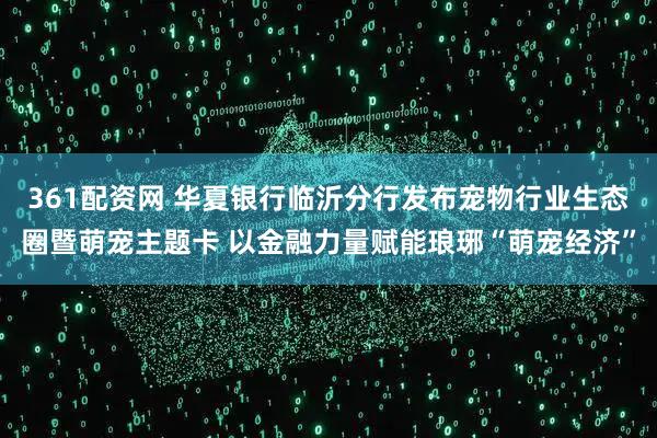 361配资网 华夏银行临沂分行发布宠物行业生态圈暨萌宠主题卡 以金融力量赋能琅琊“萌宠经济”