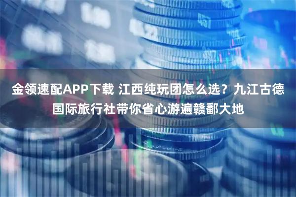 金领速配APP下载 江西纯玩团怎么选？九江古德国际旅行社带你省心游遍赣鄱大地
