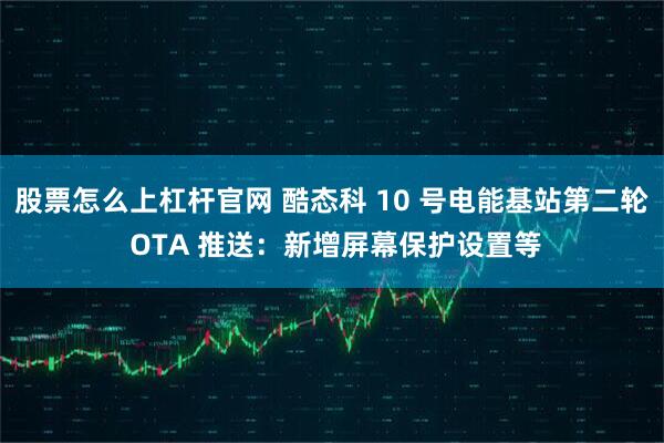股票怎么上杠杆官网 酷态科 10 号电能基站第二轮 OTA 推送：新增屏幕保护设置等