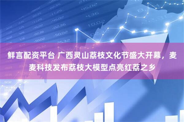 鲜言配资平台 广西灵山荔枝文化节盛大开幕，麦麦科技发布荔枝大模型点亮红荔之乡