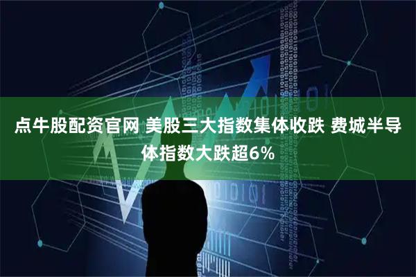 点牛股配资官网 美股三大指数集体收跌 费城半导体指数大跌超6%